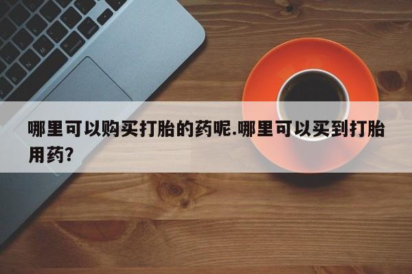 私人卖的打胎药是真的吗哪里可以购买打胎的药呢.哪里可以买到打胎用药？